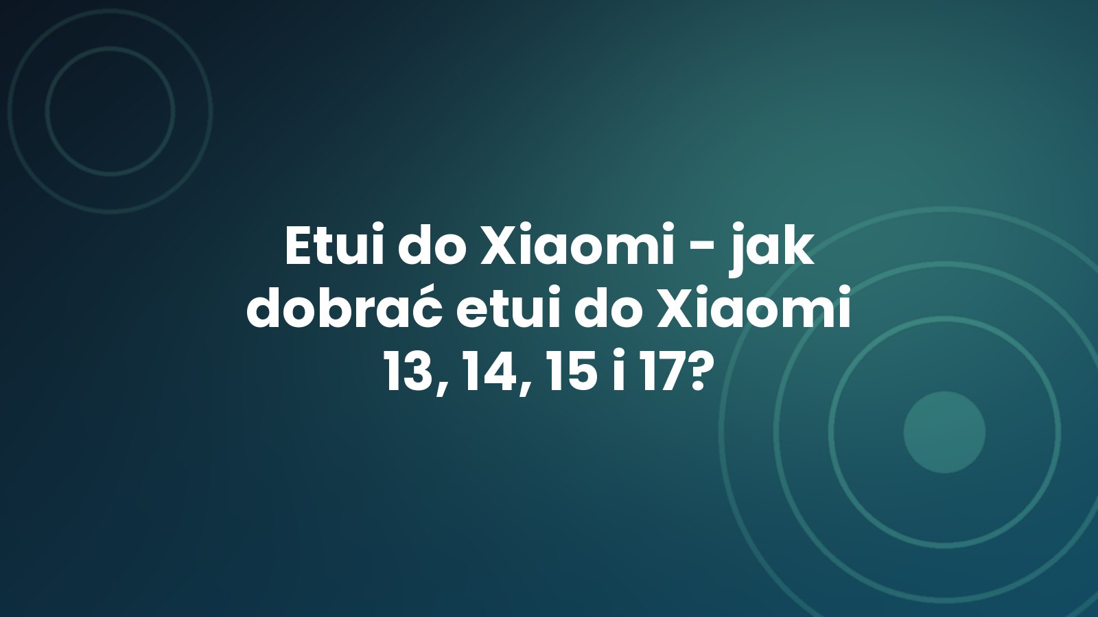 Etui do Xiaomi - jak dobrać etui do Xiaomi 13, 14, 15 i 17?
